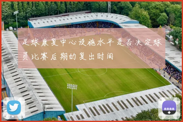 足球康复中心设施水平是否决定球员比赛后期的复出时间